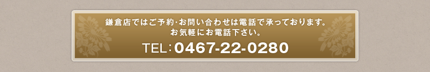 鎌倉店ではご予約・お問い合せは電話で承っております。お気軽にお電話下さい。TEL:0467-22-0280